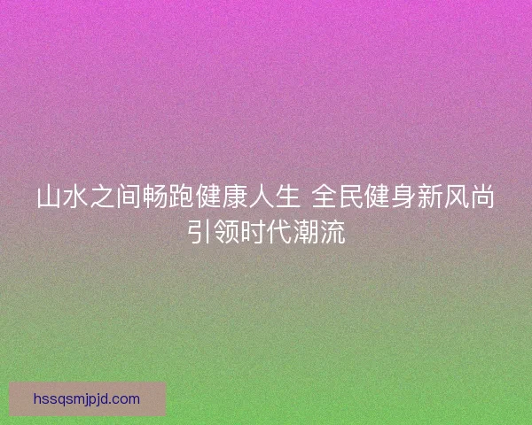 山水之间畅跑健康人生 全民健身新风尚引领时代潮流 山水之间畅跑健康人生 全民健身新风尚引领时代潮流
