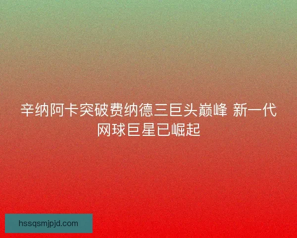 辛纳阿卡突破费纳德三巨头巅峰 新一代网球巨星已崛起