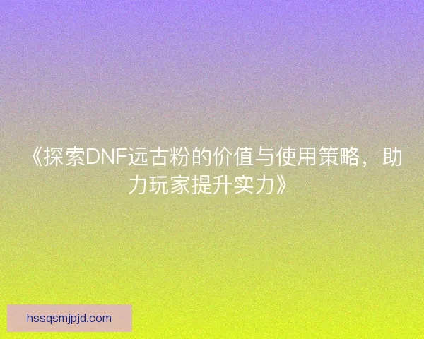 《探索DNF远古粉的价值与使用策略，助力玩家提升实力》