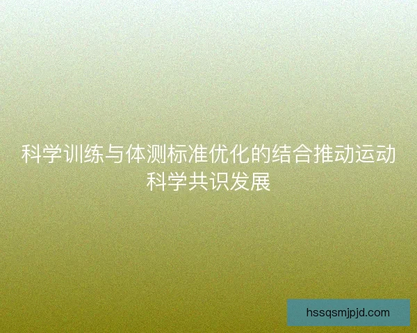 科学训练与体测标准优化的结合推动运动科学共识发展